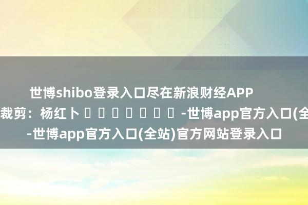 世博shibo登录入口尽在新浪财经APP 拖累裁剪:杨红卜 -世博app官方入口(全站)官方网站登录入口
