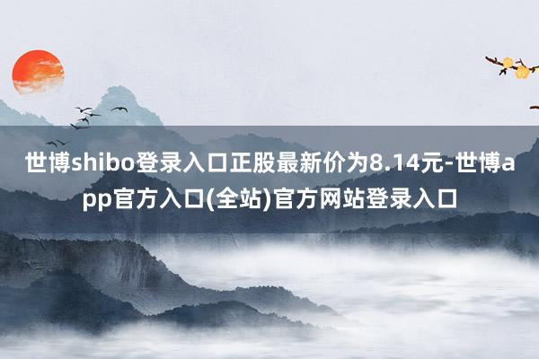 世博shibo登录入口正股最新价为8.14元-世博app官方入口(全站)官方网站登录入口