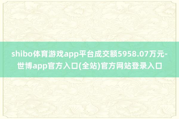 shibo体育游戏app平台成交额5958.07万元-世博app官方入口(全站)官方网站登录入口