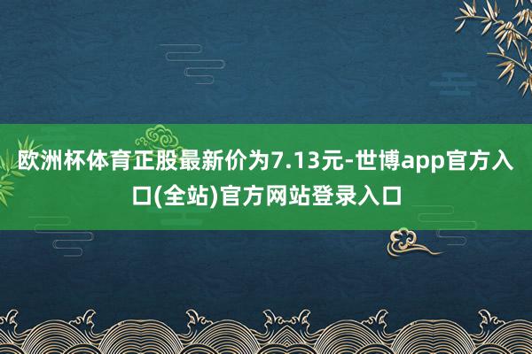 欧洲杯体育正股最新价为7.13元-世博app官方入口(全站)官方网站登录入口