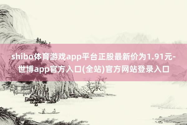 shibo体育游戏app平台正股最新价为1.91元-世博app官方入口(全站)官方网站登录入口