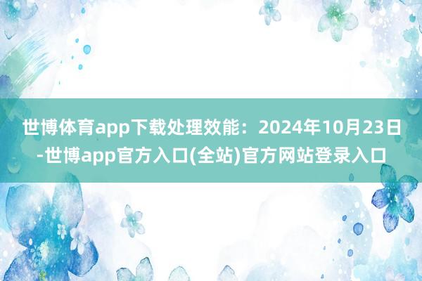 世博体育app下载处理效能:2024年10月23日-世博app官方入口(全站)官方网站登录入口