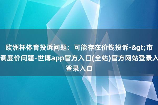 欧洲杯体育投诉问题:可能存在价钱投诉->市集调度价问题-世博app官方入口(全站)官方网站登录入口