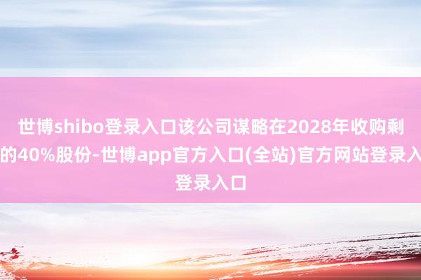 世博shibo登录入口该公司谋略在2028年收购剩余的40%股份-世博app官方入口(全站)官方网站登录入口