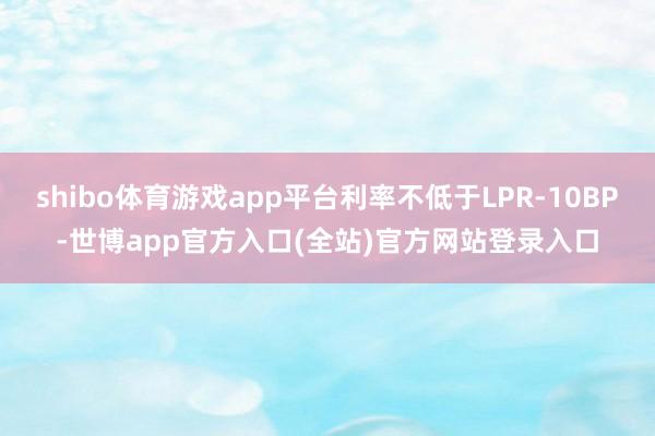 shibo体育游戏app平台利率不低于LPR-10BP-世博app官方入口(全站)官方网站登录入口