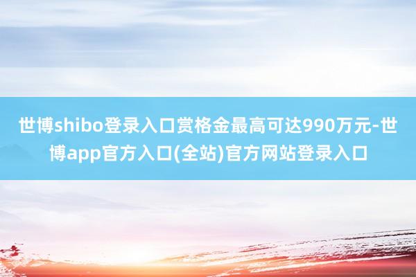 世博shibo登录入口赏格金最高可达990万元-世博app官方入口(全站)官方网站登录入口