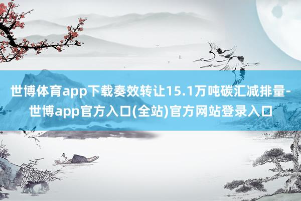 世博体育app下载奏效转让15.1万吨碳汇减排量-世博app官方入口(全站)官方网站登录入口