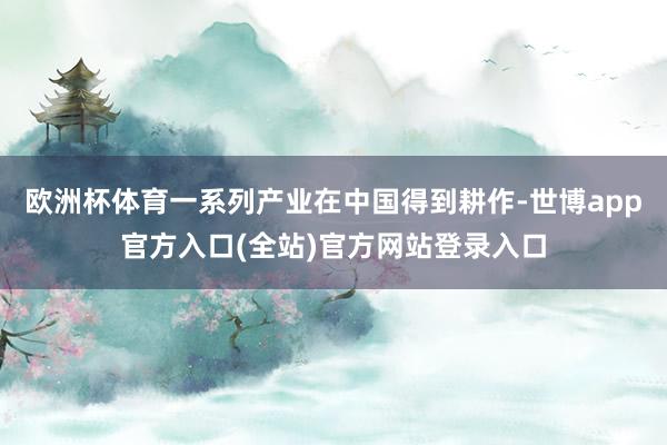 欧洲杯体育一系列产业在中国得到耕作-世博app官方入口(全站)官方网站登录入口