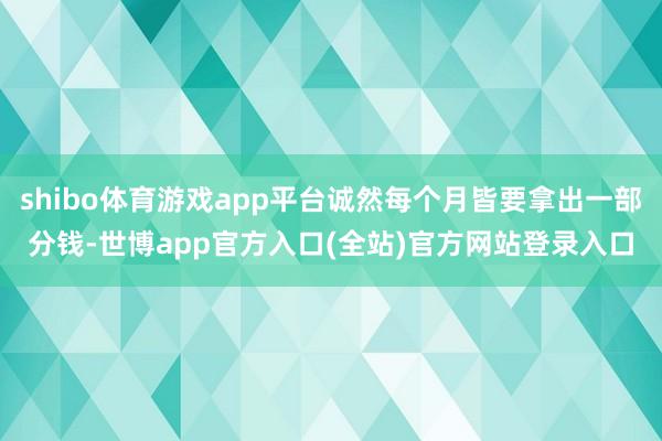 shibo体育游戏app平台诚然每个月皆要拿出一部分钱-世博app官方入口(全站)官方网站登录入口