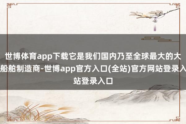 世博体育app下载它是我们国内乃至全球最大的大型船舶制造商-世博app官方入口(全站)官方网站登录入口