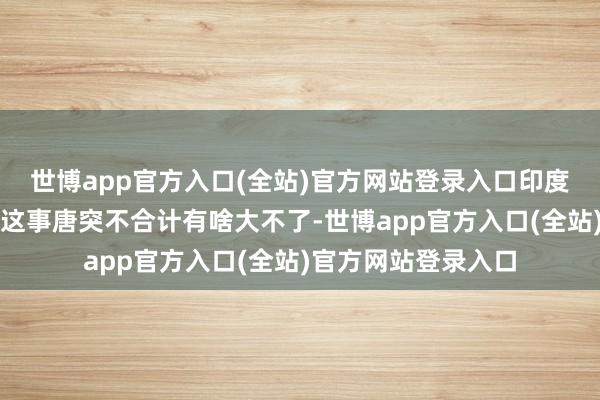 世博app官方入口(全站)官方网站登录入口印度东谈主对露天便捷这事唐突不合计有啥大不了-世博app官方入口(全站)官方网站登录入口