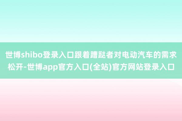 世博shibo登录入口跟着蹧跶者对电动汽车的需求松开-世博app官方入口(全站)官方网站登录入口
