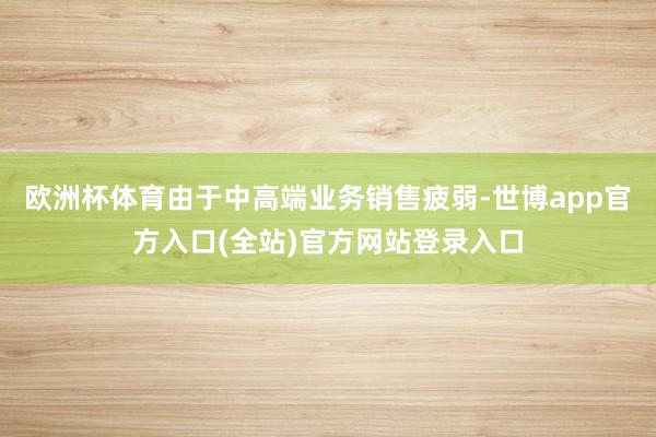 欧洲杯体育由于中高端业务销售疲弱-世博app官方入口(全站)官方网站登录入口