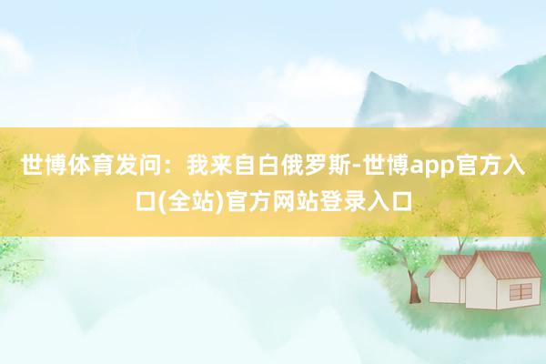 世博体育　　发问：我来自白俄罗斯-世博app官方入口(全站)官方网站登录入口