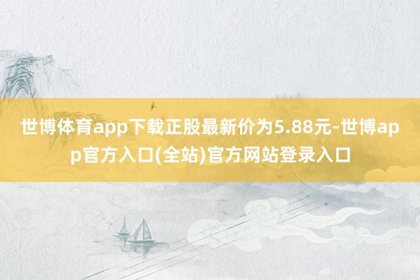 世博体育app下载正股最新价为5.88元-世博app官方入口(全站)官方网站登录入口