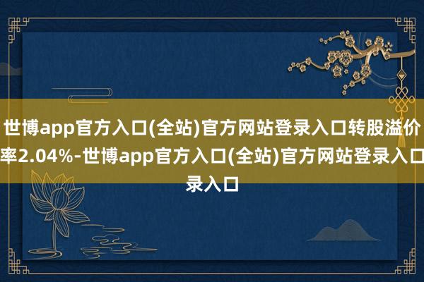 世博app官方入口(全站)官方网站登录入口转股溢价率2.04%-世博app官方入口(全站)官方网站登录入口