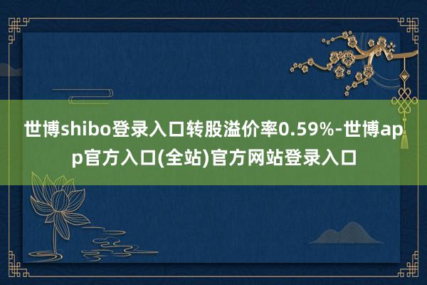 世博shibo登录入口转股溢价率0.59%-世博app官方入口(全站)官方网站登录入口