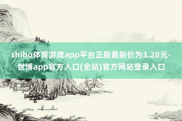 shibo体育游戏app平台正股最新价为3.28元-世博app官方入口(全站)官方网站登录入口