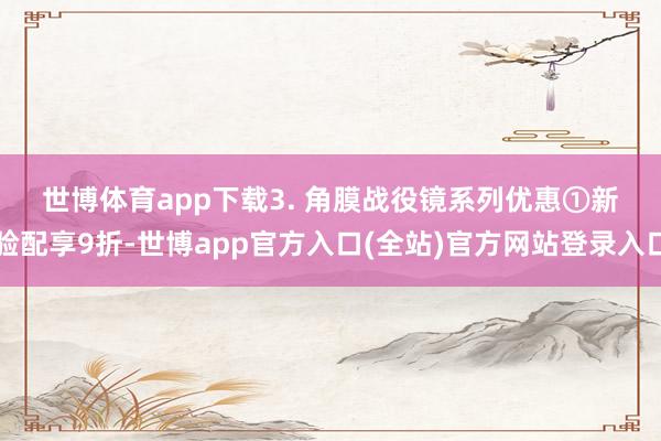 世博体育app下载 3. 角膜战役镜系列优惠 ①新验配享9折-世博app官方入口(全站)官方网站登录入口