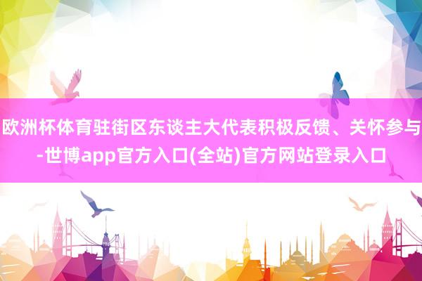 欧洲杯体育驻街区东谈主大代表积极反馈、关怀参与-世博app官方入口(全站)官方网站登录入口