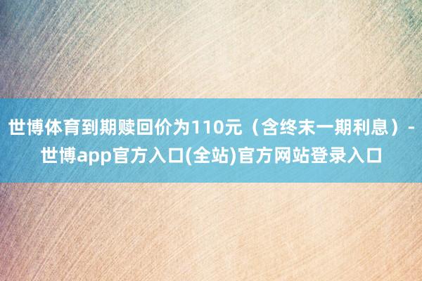 世博体育到期赎回价为110元（含终末一期利息）-世博app官方入口(全站)官方网站登录入口