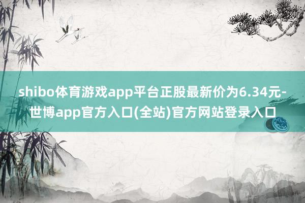 shibo体育游戏app平台正股最新价为6.34元-世博app官方入口(全站)官方网站登录入口