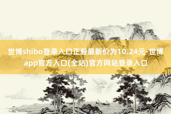 世博shibo登录入口正股最新价为10.24元-世博app官方入口(全站)官方网站登录入口