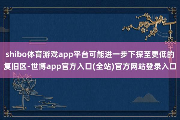 shibo体育游戏app平台可能进一步下探至更低的复旧区-世博app官方入口(全站)官方网站登录入口