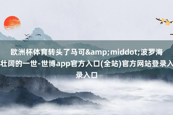 欧洲杯体育转头了马可&middot;波罗海浪壮阔的一世-世博app官方入口(全站)官方网站登录入口