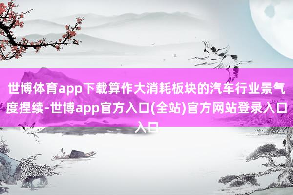 世博体育app下载算作大消耗板块的汽车行业景气度捏续-世博app官方入口(全站)官方网站登录入口