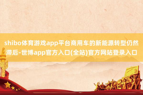 shibo体育游戏app平台商用车的新能源转型仍然滞后-世博app官方入口(全站)官方网站登录入口