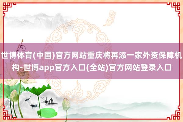 世博体育(中国)官方网站重庆将再添一家外资保障机构-世博app官方入口(全站)官方网站登录入口