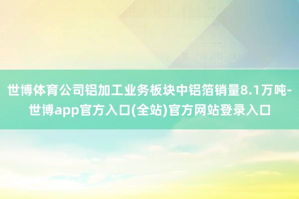 世博体育公司铝加工业务板块中铝箔销量8.1万吨-世博app官方入口(全站)官方网站登录入口
