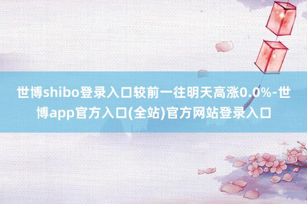 世博shibo登录入口较前一往明天高涨0.0%-世博app官方入口(全站)官方网站登录入口