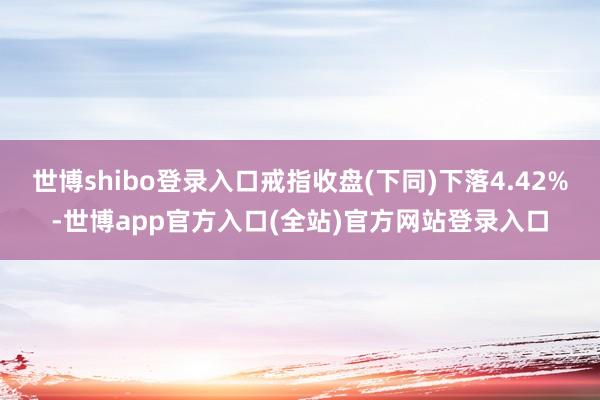 世博shibo登录入口戒指收盘(下同)下落4.42%-世博app官方入口(全站)官方网站登录入口