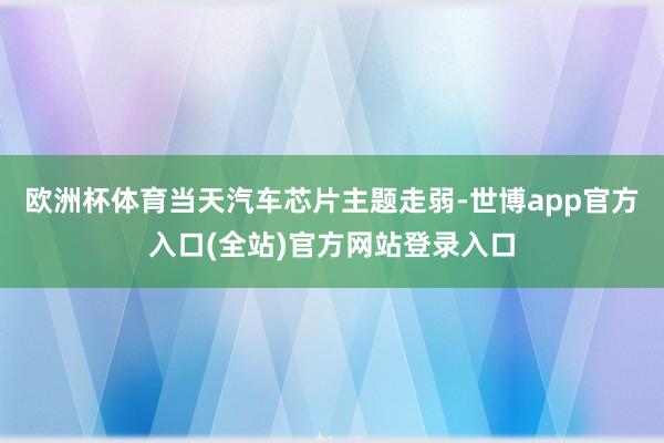 欧洲杯体育当天汽车芯片主题走弱-世博app官方入口(全站)官方网站登录入口