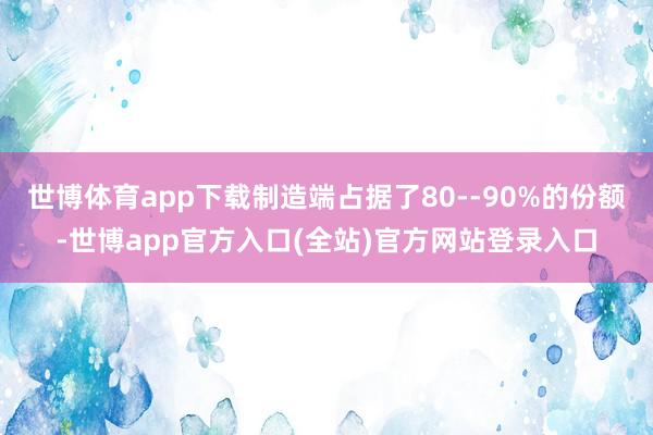 世博体育app下载制造端占据了80--90%的份额-世博app官方入口(全站)官方网站登录入口