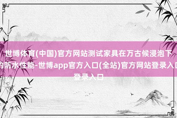 世博体育(中国)官方网站测试家具在万古候浸泡下的防水性能-世博app官方入口(全站)官方网站登录入口