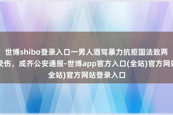 世博shibo登录入口一男人酒驾暴力抗拒国法致两名民辅警受伤，成齐公安通报-世博app官方入口(全站)官方网站登录入口