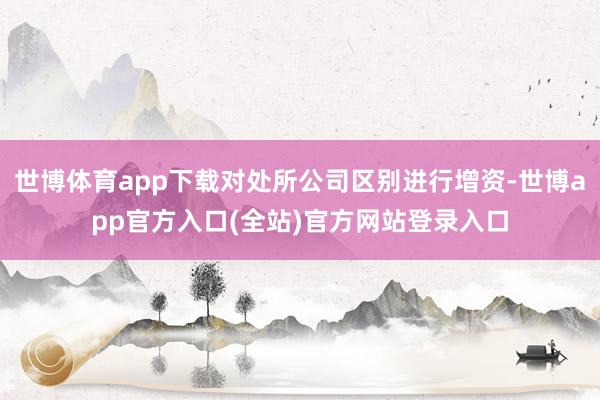 世博体育app下载对处所公司区别进行增资-世博app官方入口(全站)官方网站登录入口