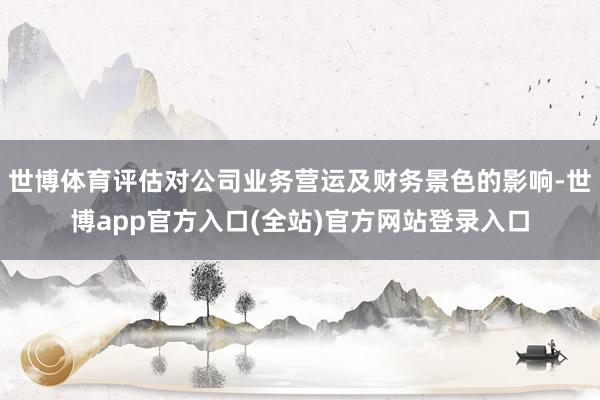 世博体育评估对公司业务营运及财务景色的影响-世博app官方入口(全站)官方网站登录入口