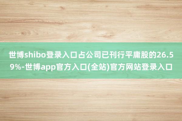 世博shibo登录入口占公司已刊行平庸股的26.59%-世博app官方入口(全站)官方网站登录入口