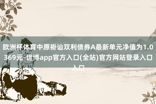 欧洲杯体育中原褂讪双利债券A最新单元净值为1.0369元-世博app官方入口(全站)官方网站登录入口