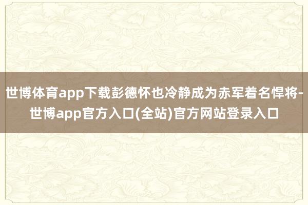 世博体育app下载彭德怀也冷静成为赤军着名悍将-世博app官方入口(全站)官方网站登录入口