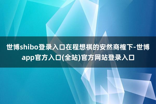 世博shibo登录入口在程想祺的安然商榷下-世博app官方入口(全站)官方网站登录入口