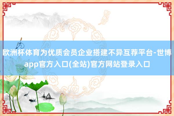 欧洲杯体育为优质会员企业搭建不异互荐平台-世博app官方入口(全站)官方网站登录入口