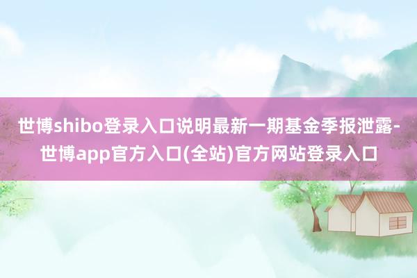 世博shibo登录入口说明最新一期基金季报泄露-世博app官方入口(全站)官方网站登录入口