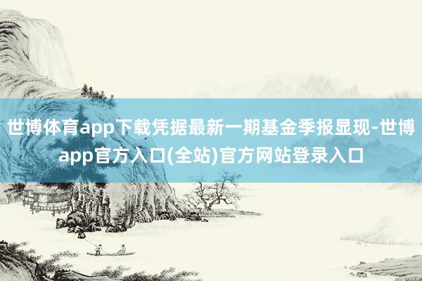 世博体育app下载凭据最新一期基金季报显现-世博app官方入口(全站)官方网站登录入口