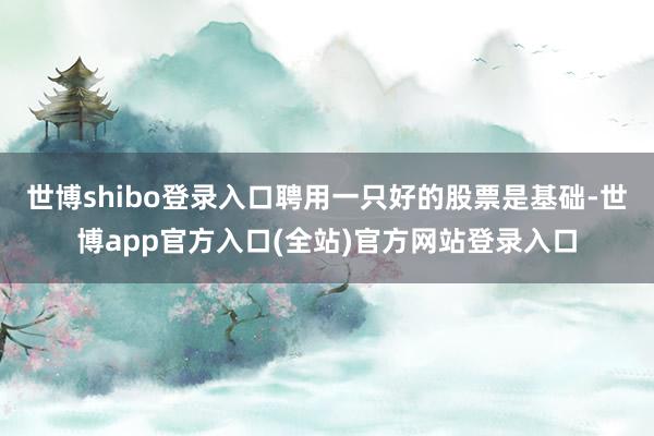 世博shibo登录入口聘用一只好的股票是基础-世博app官方入口(全站)官方网站登录入口