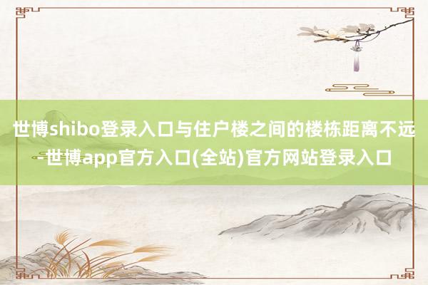 世博shibo登录入口与住户楼之间的楼栋距离不远-世博app官方入口(全站)官方网站登录入口